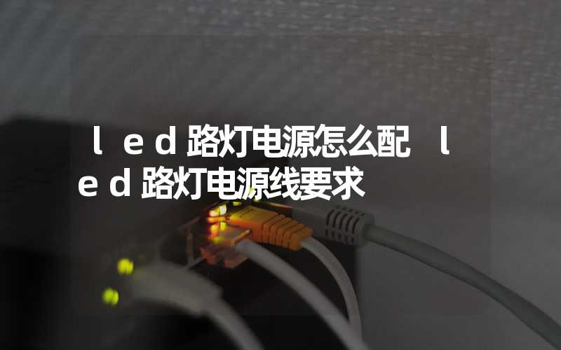 led路灯电源怎么配 led路灯电源线要求